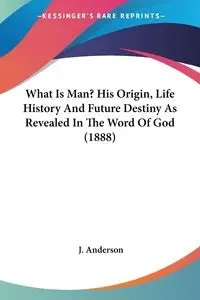 What Is Man? His Origin, Life History And Future Destiny As Revealed In The Word Of God (1888) - Anderson J.