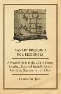 Canary Breeding for Beginners - A Practical Guide to the Cult of Canary Breeding, Designed Specially for the Use of the Beginner in the Hobby. - John Claude St