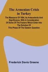 The Armenian Crisis In Turkey; The Massacre Of 1894, Its Antecedents And Significance, With A Consideration Of Some Of The Factors Which Enter Into The Solution Of This Phase Of The Eastern Question - Frederick Davis Greene