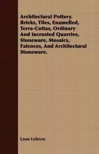 Architectural Pottery. Bricks, Tiles, Enamelled, Terra-Cottas, Ordinary And Incrusted Quarries, Stoneware, Mosaics, Faiences, And Architectural Stoneware. - Leon Lefevre