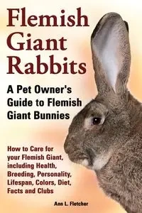 Flemish Giant Rabbits, A Pet Owner's Guide to Flemish Giant Bunnies How to Care for your Flemish Giant, including Health, Breeding, Personality, Lifespan, Colors, Diet, Facts and Clubs - Fletcher Ann L.