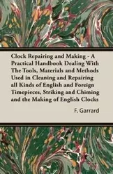 Clock Repairing and Making - A Practical Handbook Dealing with the Tools, Materials and Methods Used in Cleaning and Repairing All Kinds of English an - Garrard F. J.