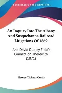 An Inquiry Into The Albany And Susquehanna Railroad Litigations Of 1869 - Curtis George Ticknor