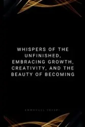 Whispers of the Unfinished, Embracing Growth, Creativity, and the Beauty of Becoming - Joseph Emmanuel