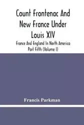 Count Frontenac And New France Under Louis Xiv; France And England In North America. Part Fifth (Volume I) - Francis Parkman