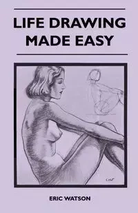Life Drawing Made Easy - A Practical Guide for the Would-Be Artist, Written in a Simple and Entertaining Style - Eric Watson
