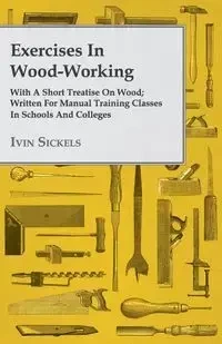 Exercises in Wood-Working; With a Short Treatise on Wood - Written for Manual Training Classes in Schools and Colleges - Sickels Ivin
