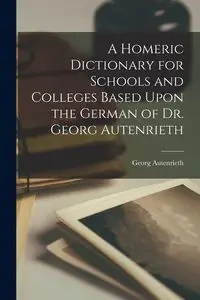 A Homeric Dictionary for Schools and Colleges Based Upon the German of Dr. Georg Autenrieth - Georg Autenrieth