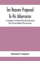 Ten Reasons Proposed To His Adversaries For Disputation In The Name Of The Faith And Presented To The Illustrious Members Of Our Universities - Edmund Campion