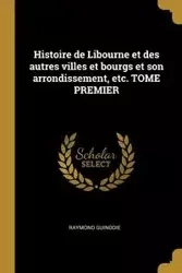 Histoire de Libourne et des autres villes et bourgs et son arrondissement, etc. TOME PREMIER - Raymond Guinodie