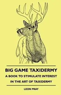 Big Game Taxidermy - A Book To Stimulate Interest In The Art Of Taxidermy - Leon Pray