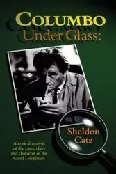 Columbo Under Glass - A critical analysis of the cases, clues and character of the Good Lieutenant - Sheldon Catz