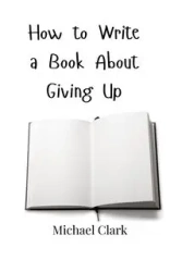 How to Write a Book About Giving Up - Clark Michael