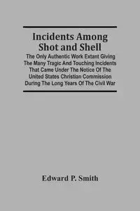 Incidents Among Shot And Shell; The Only Authentic Work Extant Giving The Many Tragic And Touching Incidents That Came Under The Notice Of The United States Christian Commission During The Long Years Of The Civil War - P. Edward Smith