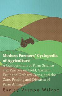 Modern Farmers' Cyclopedia of Agriculture - A Compendium of Farm Science and Practice on Field, Garden, Fruit and Orchard Crops, And the Care, Feeding and Diseases of Farm Animals - Vernon Wilcox Earley