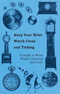 Keep Your Wrist Watch Clean and Ticking - A Guide to Wrist Watch Cleaning and Care - Anon.