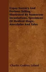Gypsy Sorcery and Fortune Telling - Illustrated by Numerous Incantations, Specimens of Medical Magic, Anecdotes and Tales - Leland Charles Godfrey
