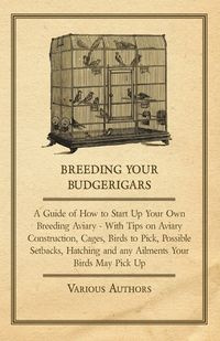 Breeding Your Budgerigars - A Guide of How to Start Up Your Own Breeding Aviary - With Tips on Aviary Construction, Cages, Birds to Pick, Possible Setbacks, Hatching and any Ailments Your Birds May Pick Up - Various