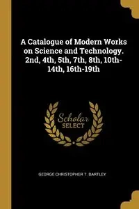 A Catalogue of Modern Works on Science and Technology. 2nd, 4th, 5th, 7th, 8th, 10th-14th, 16th-19th - Christopher George T. Bartley