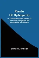 Results Of Hydropathy; Or, Constipation Not A Disease Of The Bowels; Indigestion Not A Disease Of The Stomach - Johnson Edward