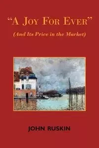 A Joy for Ever (and Its Price in the Market) - Two Lectures on the Political Economy of Art - John Ruskin