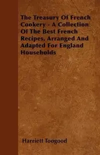 The Treasury Of French Cookery - A Collection Of The Best French Recipes, Arranged And Adapted For England Households - Harriett Toogood