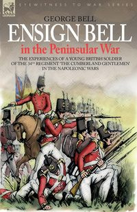 Ensign Bell in the Peninsular War - The Experiences of a Young British Soldier of the 34th Regiment 'The Cumberland Gentlemen' in the Napoleonic Wars - Bell George