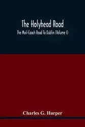 The Holyhead Road; The Mail-Coach Road To Dublin (Volume I) - G. Charles Harper
