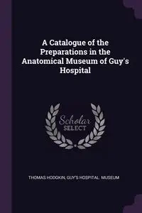 A Catalogue of the Preparations in the Anatomical Museum of Guy's Hospital - Thomas Hodgkin
