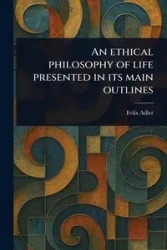 An Ethical Philosophy of Life Presented in Its Main Outlines - Felix Adler