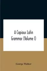 A Copious Latin Grammar (Volume I) Translated From The German With Alterations, Notes And Additions (Volume I) - Walker George