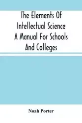 The Elements Of Intellectual Science A Manual For Schools And Colleges. Abridged From "The Human Intellect" - Porter Noah