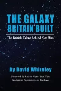 The Galaxy Britain Built - The British Talent Behind Star Wars - David Whiteley