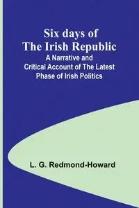 Six days of the Irish Republic;A Narrative and Critical Account of the Latest Phase of Irish Politics - Redmond-Howard L. G.