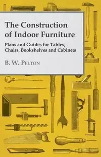 The Construction of Indoor Furniture - Plans and Guides for Tables, Chairs, Bookshelves and Cabinets - Pelton B. W.