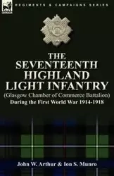 The Seventeenth Highland Light Infantry (Glasgow Chamber of Commerce Battalion) During the First World War 1914-1918 - W. Arthur John
