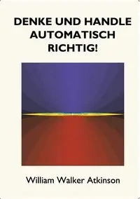 Denke und handle automatisch richtig! - William Walker Atkinson