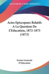 Actes Episcopaux Relatifs A La Question De L'Education, 1872-1873 (1873) - Societe Generale D'Education