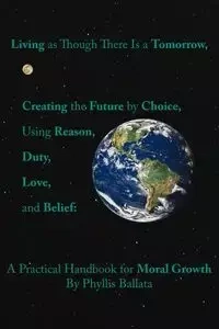 Living as Though There Is a Tomorrow, Creating the Future by Choice Using Reason, Duty, Love, and Belief - Phyllis Ballata