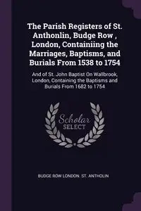 The Parish Registers of St. Anthonlin, Budge Row , London, Containiing the Marriages, Baptisms, and Burials From 1538 to 1754 - London. St. Antholin Budge Row