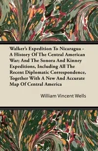 Walker's Expedition To Nicaragua - A History Of The Central American War; And The Sonora And Kinney Expeditions, Including All The Recent Diplomatic Correspondence, Together With A New And Accurate Map Of Central America - William Vincent Wells