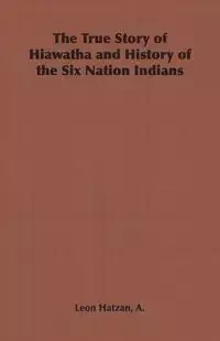 The True Story of Hiawatha and History of the Six Nation Indians - Leon Hatzan