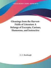 Gleanings from the Harvest-Fields of Literature A Melange of Excerpta, Curious, Humorous, and Instructive - Bombaugh C. C.