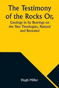 The Testimony of the Rocks Or, Geology in Its Bearings on the Two Theologies, Natural and Revealed - Hugh Miller