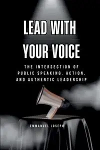 Lead with Your Voice, The Intersection of Public Speaking, Action, and Authentic Leadership - Joseph Emmanuel