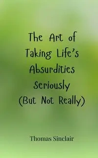 The Art of Taking Life's Absurdities Seriously (But Not Really) - Thomas Sinclair