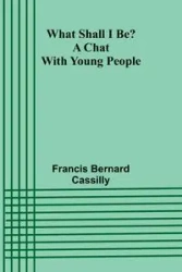What Shall I Be? A Chat With Young People - Bernard Francis Cassilly