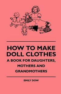 How To Make Doll Clothes - A Book For Daughters, Mothers And Grandmothers - Emily Dow