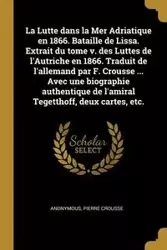 La Lutte dans la Mer Adriatique en 1866. Bataille de Lissa. Extrait du tome v. des Luttes de l'Autriche en 1866. Traduit de l'allemand par F. Crousse ... Avec une biographie authentique de l'amiral Tegetthoff, deux cartes, etc. - Anonymous