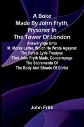 A Boke Made By John Fryth, Prysoner In The Tower Of London; Answerynge Unto M. Mores Letter, Which He Wrote Agaynst The Fyrste Lytle Treatyse That John Fryth Made, Concernynge The Sacramente Of The Body And Bloude Of Christ - John Frith